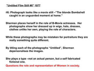 # 6: Photograph looks like a movie still –”The blonde Bombshell caught in an unguarded moment at home.”  Sherman places herself in the role of B-Movie actresses.  Her photographs show her dressed up in wigs, hats, dresses, clothes unlike her own, playing the role of characters. While these photographs may be mistaken for portraiture they are really something quite different. By titling each of the photographs “Untitled”, Sherman depersonalises the images. She plays a type –not an actual person, but a self fabricated fictional one. Questions the role and representation of Women in society. "Untitled Film Still #6" 1977 