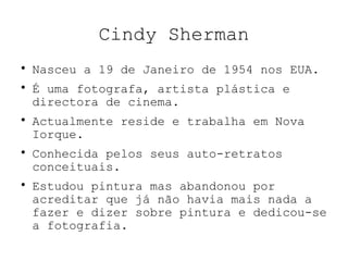 Cindy Sherman

Nasceu a 19 de Janeiro de 1954 nos EUA.

É uma fotografa, artista plástica e
directora de cinema.

Actualmente reside e trabalha em Nova
Iorque.

Conhecida pelos seus auto-retratos
conceituais.

Estudou pintura mas abandonou por
acreditar que já não havia mais nada a
fazer e dizer sobre pintura e dedicou-se
a fotografia.
 