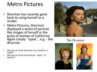 Metro	
  Pictures	
  
•  Sherman	
  has	
  recently	
  gone	
  
     back	
  to	
  using	
  herself	
  as	
  a	
  
     model.	
  	
  
•  Metro	
  Pictures,	
  Sherman	
  
     displayed	
  a	
  series	
  of	
  portrait	
  
     like	
  images	
  of	
  herself	
  in	
  the	
  
     guise	
  of	
  women	
  of	
  California.	
  
     Again	
  simply	
  ‘types’,	
  e.g.	
  -­‐	
  the	
                      The Divorcee
     divorcee.	
  
	
  
•    Why	
  do	
  you	
  think	
  Sherman	
  uses	
  herself	
  as	
  a	
  
     model.	
  
•    Why	
  do	
  you	
  think	
  she	
  portrays	
  ‘types’	
  of	
  
     women?	
  
 