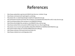 References	
  
•    h#p://www.webexhibits.org/colorart/i/20th/Cindy-­‐Sherman,-­‐UnCtled-­‐-­‐01.jpg	
  
•    h#p://www.contemporarystl.org/images/cs_early4.jpg	
  
•    h#p://www.bbc.co.uk/photography/genius/gallery/images/sherman.jpg	
  
•    h#p://thatswhenireachformyrevolver.ﬁles.wordpress.com/2010/01/03unCtled-­‐ﬁlm-­‐sCll13-­‐cindy-­‐sherman.jpg	
  
•    h#p://carefullyaimeddarts.ﬁles.wordpress.com/2009/05/25784.jpg	
  
•    h#p://thetruthortheﬁght.ﬁles.wordpress.com/2009/07/cindy_sherman.jpg	
  
•    h#p://www.katdeerﬁeld.com/academic/SP09_Nadja-­‐Sherman_ﬁles/image002.jpg	
  
•    h#p://www.artsconnected.org/media/85/cc/6dae402ce39fa3f37ca17d04f055/1024/768/33511.jpg	
  
•    h#p://peterandjoan.blogs.wm.edu/ﬁles/2008/10/disasters1985.jpg	
  

                                                      	
  
•    h#p://www.artquotes.net/masters/sherman/index.htm	
  
•    h#p://www.cindysherman.com/biography.shtml
 