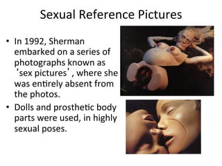 Sexual	
  Reference	
  Pictures	
  
•  In	
  1992,	
  Sherman	
  
   embarked	
  on	
  a	
  series	
  of	
  
   photographs	
  known	
  as	
  
   ‘sex	
  pictures’,	
  where	
  she	
  
   was	
  enCrely	
  absent	
  from	
  
   the	
  photos.	
  
•  Dolls	
  and	
  prostheCc	
  body	
  
   parts	
  were	
  used,	
  in	
  highly	
  
   sexual	
  poses.	
  
 