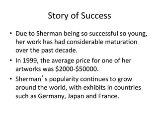 Story	
  of	
  Success	
  
•  Due	
  to	
  Sherman	
  being	
  so	
  successful	
  so	
  young,	
  
   her	
  work	
  has	
  had	
  considerable	
  maturaCon	
  
   over	
  the	
  past	
  decade.	
  
•  In	
  1999,	
  the	
  average	
  price	
  for	
  one	
  of	
  her	
  
   artworks	
  was	
  $2000-­‐$50000.	
  
•  Sherman’s	
  popularity	
  conCnues	
  to	
  grow	
  
   around	
  the	
  world,	
  with	
  exhibits	
  in	
  countries	
  
   such	
  as	
  Germany,	
  Japan	
  and	
  France.	
  
 