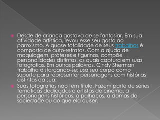  Desde de criança gostava de se fantasiar. Em sua
atividade artística, levou esse seu gosto ao
paroxismo. A quase totalidade de seus trabalhos é
composta de auto-retratos. Com a ajuda de
maquiagem, próteses e figurinos, compõe
personalidades distintas, as quais captura em suas
fotografias. Em outras palavras, Cindy Sherman
trabalha disfarçando-se: usa seu corpo como
suporte para representar personagens com histórias
distintas da sua.
 Suas fotografias não têm título. Fazem parte de séries
temáticas dedicadas a artistas de cinema, a
personagens históricos, a palhaços, a damas da
sociedade ou ao que ela quiser.
 
