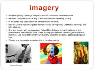 Harriet Fielder
 Her photography challenge images in popular culture and the mass media.
 Her work mainly looks at the way in which women are viewed by society.
 In the past Cindy used herself as a model within her work.
 later on Cindy’s work changed to themes such as pornography, Old Master paintings, and
fairy tales etc.
 She also worked with photographers Robert Mapplethorpe and Andres Serrano and
produced the Sex series in 1989. These photographs featured pieced-together medical
dummies. Like much of Sherman's work, many critics find the series both disturbing and
funny.
 Wanted to show people a creative side to her photography
 