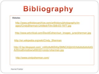 Harriet Fielder
Websites
http://en.wikipedia.org/wiki/Cindy_Sherman
http://2.bp.blogspot.com/_rnKtUAdNSWg/SMNCA5jhhXI/AAAAAAAAAG
A/Wmx8hmottrw/s400/22+cindy+sherman.jpg
http://www.cindysherman.com/
http://www.arthistoryarchive.com/arthistory/photography/im
ages/CindySherman-Untitled-Film-Still-03-1977.jpg
http://www.artcritical.com/DavidCohen/sun_images_june/sherman.jpg
 