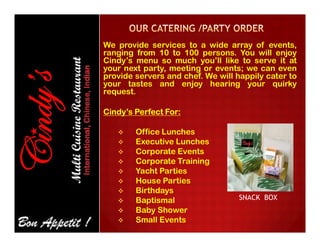 We provide services to a wide array of events,
ranging from 10 to 100 persons. You will enjoy
Cindy’s menu so much you’ll like to serve it at
your next party, meeting or events; we can even
provide servers and chef. We will happily cater to
your tastes and enjoy hearing your quirky
request.
Cindy’s Perfect For:
 Office Lunches
 Executive Lunches
 Corporate Events
 Corporate Training
 Yacht Parties
 House Parties
 Birthdays
 Baptismal
 Baby Shower
 Small Events
SNACK BOX
 