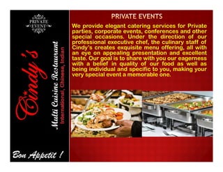 We provide elegant catering services for Private
parties, corporate events, conferences and other
special occasions. Under the direction of our
professional executive chef, the culinary staff of
Cindy’s creates exquisite menu offering, all with
an eye on appealing presentation and excellent
taste. Our goal is to share with you our eagerness
with a belief in quality of our food as well as
being individual and specific to you, making your
very special event a memorable one.
 