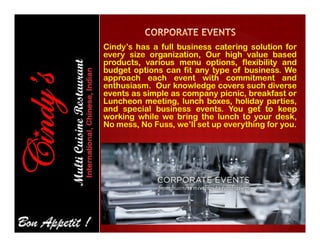 Cindy’s has a full business catering solution for
every size organization, Our high value based
products, various menu options, flexibility and
budget options can fit any type of business. We
approach each event with commitment and
enthusiasm. Our knowledge covers such diverse
events as simple as company picnic, breakfast or
Luncheon meeting, lunch boxes, holiday parties,
and special business events. You get to keep
working while we bring the lunch to your desk,
No mess, No Fuss, we’ll set up everything for you.No mess, No Fuss, we’ll set up everything for you.
 