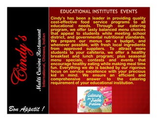 Cindy’s has been a leader in providing quality
cost-effective food service programs to all
educational needs. Through our catering
program, we offer tasty balanced menu choices
that appeal to students while meeting school
district, and governmental nutritional standards.
We prepare our menus on a budget, and
whenever possible, with fresh local ingredients
from approved suppliers. To attract more
students to your cafeteria, we offer a healthy
breakfast and lunch program; plus seasonal
menu specials, contests and events thatmenu specials, contests and events that
encourage healthy eating while making meal time
fun. Everything we do is backed by our rigorous
focus on service excellence with your precious
kid in mind. We ensure an efficient and
comprehensive answer to the catering
requirement of your educational institution.
 