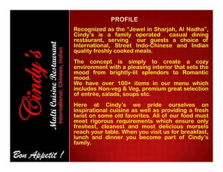 Recognized as the “Jewel in Sharjah, Al Nadha”,
Cindy’s is a family operated casual dining
restaurant, serving our guests a choice of
International, Street Indo-Chinese and Indian
quality freshly cooked meals.
The concept is simply to create a cozy
environment with a pleasing interior that sets the
mood from brightly-lit splendors to Romantic
mood.
We have over 100+ items in our menu which
includes Non-veg & Veg, premium great selection
We have over 100+ items in our menu which
includes Non-veg & Veg, premium great selection
of entrée, salads, soups etc.
Here at Cindy’s we pride ourselves on
inspirational cuisine as well as providing a fresh
twist on some old favorites. All of our food must
meet rigorous requirements which ensure only
freshest, cleanest and most delicious morsels
reach your table. When you visit us for breakfast,
lunch and dinner you become part of Cindy’s
family.
 