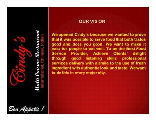 We opened Cindy’s because we wanted to prove
that it was possible to serve food that both tastes
good and does you good. We want to make it
easy for people to eat well. To be the Best Food
Service Provider, Achieve Clients’ delight
through good listening skills, professional
services delivery with a smile to the use of fresh
ingredient with authentic look and taste. We want
to do this in every major city.
 