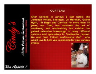 After working in various 5 star hotels like
Jumeirah Hotels, Sheraton, Le Meridian, Grand
Hyatt, St Regis and Carnival for more than 15
years, our Chef, has mastered the art of
combining and modernizing his cuisine. He
gained extensive knowledge in many different
cuisines and specializes in Continental cuisine.
We also have trained professional staff whoWe also have trained professional staff who
would love to help you in planning for your various
events.
 