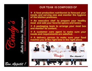  A food production nutritionist to forecast your
needs and serving size and monitor the hygiene
of the kitchen premises.
 An executive chef to prepare your healthy
meal and add your favorite spices and tastes.
 A packaging team to arrange your meal box
and monitor its content.
 A customer care agent to make sure your
needs and requirements are satisfied.
 A delivery person to make sure your food
reaches you at the right time in the right place.
 