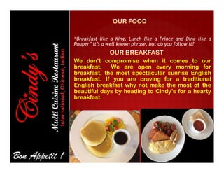 “Breakfast like a King, Lunch like a Prince and Dine like a
Pauper” It’s a well known phrase, but do you follow it?
We don’t compromise when it comes to our
breakfast. We are open every morning for
breakfast, the most spectacular sunrise English
breakfast. If you are craving for a traditional
English breakfast why not make the most of theEnglish breakfast why not make the most of the
beautiful days by heading to Cindy’s for a hearty
breakfast.
 