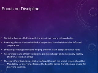 Focus on Discipline
●
Discipline Provides Children with the security of clearly enforced rules.
●
Parenting classes are worthwhile for people who have little formal or informal
preparation.
●
Effective parenting is crucial to helping children attain acceptable adult roles.
●
Researchers found effective discipline promotes happy and emotionally healthy
children.(Freidman, 1986)
●
Therefore Parenting classes that are offered through the school system should be
Mandatory for everyone, Because the benefits gained from them are crucial for
everyone involved.
●
 
