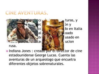 CINE AVENTURAS.Mundo heroico de combates y aventuras, y en el que suele predominar la acción y valores caballerescos. Fue inventado en Italia como medio de exaltación de su pasado histórico, para posteriormente ser usado en Rusia para la exaltación de la revolucion rusa.Indiana Jones : creado por el director de cine estadounidense George Lucas. Cuenta las aventuras de un arqueologo que encuetra diferentes objetos sobrenaturales.