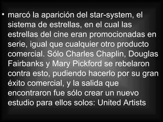 marcó la aparición del star-system, el sistema de estrellas, en el cual las estrellas del cine eran promocionadas en serie, igual que cualquier otro producto comercial. Sólo Charles Chaplin, Douglas Fairbanks y Mary Pickford se rebelaron contra esto, pudiendo hacerlo por su gran éxito comercial, y la salida que encontraron fue sólo crear un nuevo estudio para ellos solos: United Artists  