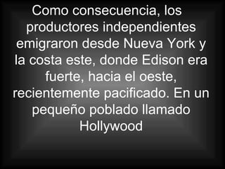 Como consecuencia, los productores independientes emigraron desde Nueva York y la costa este, donde Edison era fuerte, hacia el oeste, recientemente pacificado. En un pequeño poblado llamado Hollywood 