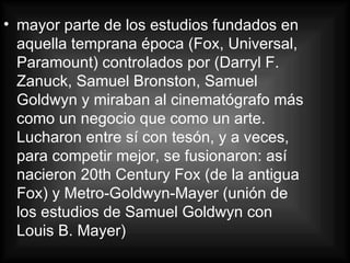 mayor parte de los estudios fundados en aquella temprana época (Fox, Universal, Paramount) controlados por (Darryl F. Zanuck, Samuel Bronston, Samuel Goldwyn y miraban al cinematógrafo más como un negocio que como un arte. Lucharon entre sí con tesón, y a veces, para competir mejor, se fusionaron: así nacieron 20th Century Fox (de la antigua Fox) y Metro-Goldwyn-Mayer (unión de los estudios de Samuel Goldwyn con Louis B. Mayer) 