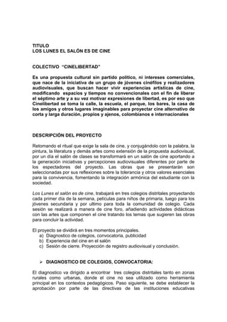 TITULO
LOS LUNES EL SALÓN ES DE CINE


COLECTIVO “CINELIBERTAD”

Es una propuesta cultural sin partido político, ni intereses comerciales,
que nace de la iniciativa de un grupo de jóvenes cinéfilos y realizadores
audiovisuales, que buscan hacer vivir experiencias artísticas de cine,
modificando espacios y tiempos no convencionales con el fin de liberar
el séptimo arte y a su vez motivar expresiones de libertad, es por eso que
Cinelibertad se toma la calle, la escuela, el parque, los bares, la casa de
los amigos y otros lugares imaginables para proyectar cine alternativo de
corta y larga duración, propios y ajenos, colombianos e internacionales



DESCRIPCIÓN DEL PROYECTO

Retomando el ritual que exige la sala de cine, y conjugándolo con la palabra, la
pintura, la literatura y demás artes como extensión de la propuesta audiovisual,
por un día el salón de clases se transformará en un salón de cine aportando a
la generación iniciativas y percepciones audiovisuales diferentes por parte de
los espectadores del proyecto. Las obras que se presentarán son
seleccionadas por sus reflexiones sobre la tolerancia y otros valores esenciales
para la convivencia, fomentando la integración armónica del estudiante con la
sociedad.

Los Lunes el salón es de cine, trabajará en tres colegios distritales proyectando
cada primer día de la semana, películas para niños de primaria, luego para los
jóvenes secundaria y por ultimo para toda la comunidad de colegio. Cada
sesión se realizará a manera de cine foro, añadiendo actividades didácticas
con las artes que componen el cine tratando los temas que sugieren las obras
para concluir la actividad.

El proyecto se dividirá en tres momentos principales.
    a) Diagnostico de colegios, convocatoria, publicidad
    b) Experiencia del cine en el salón
    c) Sesión de cierre. Proyección de registro audiovisual y conclusión.


    DIAGNOSTICO DE COLEGIOS, CONVOCATORIA:

El diagnostico va dirigido a encontrar tres colegios distritales tanto en zonas
rurales como urbanas, donde el cine no sea utilizado como herramienta
principal en los contextos pedagógicos. Paso siguiente, se debe establecer la
aprobación por parte de las directivas de las instituciones educativas
 