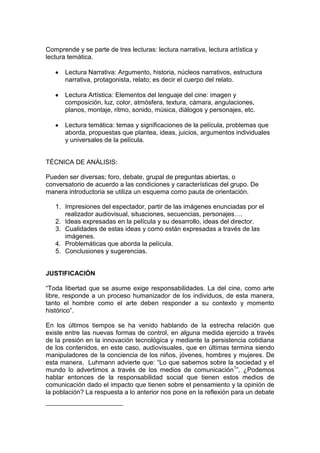 Comprende y se parte de tres lecturas: lectura narrativa, lectura artística y
lectura temática.

       Lectura Narrativa: Argumento, historia, núcleos narrativos, estructura
       narrativa, protagonista, relato; es decir el cuerpo del relato.

       Lectura Artística: Elementos del lenguaje del cine: imagen y
       composición, luz, color, atmósfera, textura, cámara, angulaciones,
       planos, montaje, ritmo, sonido, música, diálogos y personajes, etc.

       Lectura temática: temas y significaciones de la película, problemas que
       aborda, propuestas que plantea, ideas, juicios, argumentos individuales
       y universales de la película.


TÉCNICA DE ANÁLISIS:

Pueden ser diversas; foro, debate, grupal de preguntas abiertas, o
conversatorio de acuerdo a las condiciones y características del grupo. De
manera introductoria se utiliza un esquema como pauta de orientación.

   1. Impresiones del espectador, partir de las imágenes enunciadas por el
      realizador audiovisual, situaciones, secuencias, personajes….
   2. Ideas expresadas en la película y su desarrollo, ideas del director.
   3. Cualidades de estas ideas y como están expresadas a través de las
      imágenes.
   4. Problemáticas que aborda la película.
   5. Conclusiones y sugerencias.


JUSTIFICACIÓN

“Toda libertad que se asume exige responsabilidades. La del cine, como arte
libre, responde a un proceso humanizador de los individuos, de esta manera,
tanto el hombre como el arte deben responder a su contexto y momento
histórico”.

En los últimos tiempos se ha venido hablando de la estrecha relación que
existe entre las nuevas formas de control, en alguna medida ejercido a través
de la presión en la innovación tecnológica y mediante la persistencia cotidiana
de los contenidos, en este caso, audiovisuales, que en últimas termina siendo
manipuladores de la conciencia de los niños, jóvenes, hombres y mujeres. De
esta manera, Luhmann advierte que: “Lo que sabemos sobre la sociedad y el
mundo lo advertimos a través de los medios de comunicación1”, ¿Podemos
hablar entonces de la responsabilidad social que tienen estos medios de
comunicación dado el impacto que tienen sobre el pensamiento y la opinión de
la población? La respuesta a lo anterior nos pone en la reflexión para un debate
 