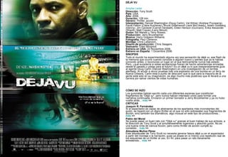 DÉJÀ VU   Ampliar cartel Dirección:  Tony Scott. País:  USA. Año:  2006. Duración:  128 min. Género:  Thriller, acción. Interpretación:  Denzel Washington (Doug Carlin), Val Kilmer (Andrew Pryzwarra), Paula Patton (Claire Kuchever), Bruce Greenwood (Jack McCready), Adam Goldberg (Denny), Jim Caviezel (Carroll Oerstadt), Elden Henson (Gunnars), Erika Alexander (Shanti), Matt Craven (Larry Minuti). Guión:  Bill Marsilii y Terry Rossio. Producción:  Jerry Bruckheimer. Música:  Harry Gregson-Williams. Fotografía:  Paul Cameron. Montaje:  Chris Lebenzon. Diseño de producción:  Chris Seagers. Vestuario:  Ellen Mirojnick. Estreno en USA:  22 Noviembre 2006. Estreno en España:  1 Diciembre 2006. SINOPSIS Todo el mundo ha experimentado alguna vez esa sensación de  déjà vu , ese flash de la memoria que ocurre cuando conoces a alguien nuevo y sientes que ya le habías conocido antes, o reconoces un lugar en el que teóricamente nunca has estado. Pero, ¿qué sucedería si estas sensaciones fueran de hecho advertencias enviadas desde el pasado o pistas para el futuro? Es un  déjà vu  lo que inesperadamente guía al agente Doug Carlin (Denzel Washington) en una investigación de un terrible atentado. Al acudir a reunir pruebas tras una explosión de una bomba en un ferry de Nueva Orleans, Carlin está a punto de descubrir que lo que para la mayoría de la gente está sólo en su imaginación, es algo mucho más poderoso que le llevará a una carrera por salvar cientos de vidas humanas.        CÓMO SE HIZO Los guionistas habían escrito cada uno diferentes escenas que constituían fragmentos de "Déjà vu", pero nunca habían intentado unirlo para formar una narrativa continuada. Enviaron un primer borrador a Jerry Bruckheimer y ya no hubo vuelta atrás...  más  >> CRÍTICAS Joaquín R. Fernández  Si el espectador es capaz de abstraerse de los apartados más inconstantes del guión, se topará con un digno thriller en el que no sólo sobresalen sus fragmentos de acción, sino también los dramáticos, algo inusual en este tipo de producciones...  más  >> Pablo del Moral  Se puede pasar un buen rato con "Déjà vu" gracias al buen trabajo de sus actores, a la dirección de Tony Scott y al simultáneamente ingenioso y absurdo guión. No es una buena cinta de ciencia ficción, pero como thriller de acción cumple su cometido...  más  >> Almudena Muñoz Pérez  Este  blockbuster  de Tony Scott no necesita generar falsos  déjà vu  en el espectador a partir del montaje o la narración, pues ya posee en sí mismo una repetición real de los esquemas de un thriller al uso. En fin, para pasar un rato llanamente entretenido...  más  >> 