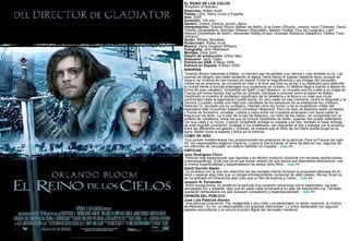 EL REINO DE LOS CIELOS (Kingdom of heaven) Dirección:  Ridley Scott. Países:  USA, Reino Unido y España. Año:  2005. Duración:  145 min. Género:  Drama, historia, acción, épica. Interpretación:  Orlando Bloom (Balian de Ibelin), Eva Green (Sibylla), Jeremy Irons (Tiberias), David Thewlis (Hospitalario), Brendan Gleeson (Reynaldo), Marton Csokas (Guy de Lusignan), Liam Neeson (Godofredo de Ibelin), Alexander Siddig (Imad), Ghassan Massoud (Saladino), Velibor Topic (Almaric). Guión:  William Monahan. Producción:  Ridley Scott. Música:  Harry Gregson-Williams. Fotografía:  John Mathieson. Montaje:  Dody Dorn. Diseño de producción:  Arthur Max. Vestuario:  Janty Yates. Estreno en USA:  6 Mayo 2005. Estreno en España:  6 Mayo 2005. SINOPSIS Orlando Bloom interpreta a Balian, un herrero que ha perdido a su familia y casi también su fe. Las guerras de religión que están asolando la lejana Tierra Santa le quedan bastante lejos, aunque se vaya a ver inmerso en ese tremen-do drama. Entre la magnificencia y las intrigas del Jerusalén medie-val se enamora, se convierte en líder y al final usa todo su arrojo y su habilidad para defender la ciudad frente a fuerzas enemigas muy superiores en número. El destino llega a buscar a Balian en forma de gran caballero, Godofredo de Ibelin (Liam Neeson), un cruzado que ha vuelto a su hogar en Francia por breve tiempo tras luchar en Oriente. Dándose a conocer como el padre de Balian, Godofredo le muestra el verdadero significado de la caballería y le lleva a un viaje que cruza continentes hasta la legendaria Ciudad Santa. En Jeru-salén en ese momento –entre la Segunda y la Tercera Cruzada– existe una frágil paz, resultado de los esfuerzos de su inteligente rey cristiano, Balduino IV, ayudado por su consejero Tiberias (Jere-my Irons), y de la moderación militar del legendario líder musulmán Saladino (Ghassan Massoud). Pero los días de Balduino están contados, y trazas de fanatismo, envidias, codicia y celos entre los cruzados amenazan con hacer saltar la tregua por los aires. La vi-sión de la paz de Balduino –un reino de los cielos– es compartida por un puñado de caballeros, entre los que se incluye Godofredo de Ibelin, quienes han jurado defenderla con sus vidas y su honor. Cuando Godofredo entrega su espada a su hijo, también le hace entrega de este sagrado juramento: proteger a los indefensos, sal-vaguardar la paz y trabajar por la armonía entre las diferentes reli-giones y culturas, de manera que el reino de los cielos pueda surgir en la tierra. Balian toma la espada y entra en la Historia. CÓMO SE HIZO Dos países mediterráneos han proporcionado los exteriores de la película. Para la Francia del siglo XII, los responsables eligieron Espa-ña, y para la Tierra Santa, el reino de Marrue-cos. Algunos de los interiores de Jerusalén se rodaron también en España...  más  >> CRÍTICAS Julio Rodríguez Chico    Película más espectacular que rigurosa y au-téntico producto industrial con escasas aporta-ciones cinematográficas. Scott nos da su par-ticular versión de una época que demuestra desconocer, con la misma superficialidad y esquematismo de tantos otros films...  más  >> David Garrido Bazán   La simpleza con la que son descritos los per-sonajes impide tomarse la propuesta demasia-do en serio y esperar algo más que un simple entretenimiento comercial de débil calado. Rid-ley Scott no se ha aplicado en ofrecernos algo más que un film de buenos y malos...  más  >> Joaquín R. Fernández   Salvo excepciones, no existe en la película una conexión emocional con el espectador, es todo demasiado frío y distante, algo que en parte cabe achacarle a su afán de trascenden-cia. También quedarán defraudados los que busquen colosalismo y espectacularidad...  más  >> OPINIÓN DEL PÚBLICO José Luis Palacios Alonso  Una película inverosímil, fría, exagerada y abu-rrida. Los personajes no están maduros, la música es efectista... En fin, un despropósito con grandes intenciones. Lo único destacable son algunos papeles secundarios y la recons-trucción digital del Jerusalén medieval 