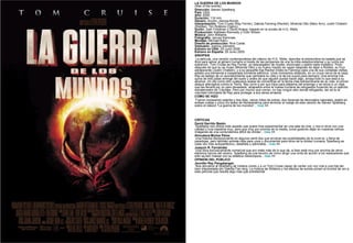 LA GUERRA DE LOS MUNDOS (War of the worlds) Dirección:  Steven Spielberg. País:  USA. Año:  2005. Duración:  116 min. Género:  Acción, ciencia-ficción. Interpretación:  Tom Cruise (Ray Ferrier), Dakota Fanning (Rachel), Miranda Otto (Mary Ann), Justin Chatwin (Robbie), Tim Robbins (Ogilvy). Guión:  Josh Friedman y David Koepp; basado en la novela de H.G. Wells. Producción:  Kathleen Kennedy y Colin Wilson. Música:  John Williams. Fotografía:  Janusz Kaminski. Montaje:  Michael Kahn. Diseño de producción:  Rick Carter. Vestuario:  Joanna Johnston. Estreno en USA:  29 Junio 2005. Estreno en España:  29 Junio 2005. SINOPSIS La película, una versión contemporánea del clásico de H.G. Wells, describe la extraordina-ria batalla que se libra para salvar al género humano a través de las peripecias de una fa-milia estadounidense y su lucha por sobrevivir. Tom Cruise es Ray Ferrier, un descargador de muelle, divorciado y padre nada modélico. Poco después de que su ex mujer (Miranda Otto) y su nuevo marido se vayan después de dejar a Robbie, su hi-jo adolescente (Justin Chatwin), y a su pequeña hija Rachel (Dako-ta Fanning) para una de sus contadas visitas, estalla una tremenda e inesperada tormenta eléctrica. Unos momentos después, en un cruce cerca de la casa, Ray es testigo de un acontecimiento que cambiará su vida y la de los suyos para siempre. Una enorme má-quina de tres patas emerge del suelo y antes de que alguien pueda hacer algo, arrasa todo lo que está a su alcance. Un día como otro cualquiera acaba de convertirse en la fecha más extraordinaria de su vida: el primer ataque alienígena contra la Tierra. Ray corre a por sus hijos para alejarlos del enemigo y se lanza a un viaje que les llevará por un país devastado, atrapados entre la marea humana de refugiados huyendo de un ejército extraterrestre de Trípodes. Pero por mucho que corran, no hay ningún sitio donde refugiarse, tan só-lo la voluntad indomable de Ray para proteger a sus seres amados. CÓMO SE HIZO Fueron necesarios setenta y dos días, varios miles de extras, dos docenas de decorados naturales, platós en ambas costas y cinco Es-tados de Norteamérica para terminar el rodaje de esta versión de Steven Spielberg sobre el clásico "La guerra de los mundos"...  más  >>        CRÍTICAS David Garrido Bazán   Spielberg nos ofrece todo aquello que quere-mos experimentar en una sala de cine, y nos lo sirve con una calidad y una maestría muy, pero que muy por encima de la media, consi-guiendo dejar en nuestras retinas imágenes de una contundencia difícil de olvidar...  más  >> Almudena Muñoz Pérez    Una historia decepcionante en algunos senti-dos que arruinan las posibilidades de la nove-la, y llena de paradojas, pero también entrete-nida para unos y documental para otros de la idiotez humana. Spielberg es cada vez más autoperfectivo, detallista y admirable...  más  >> Joaquín R. Fernández   Una obra exclusivamente comercial que pro-mete más de lo que da, si bien está muy por encima de otros estrenos típicos del verano. Spielberg da una lección de cómo dirigir una cinta de acción a los realizadores que sólo sa-ben marear con su estética videoclipera...  más  >> OPINIÓN DEL PÚBLICO Jennifer Rey Pangalangan  Nos devuelve al Spielberg de Indiana Jones y a un Tom Cruise capaz de cantar con voz rota a una hija tan bien interpretada por Dakota Fan-ning. La música de Williams y los efectos de sonido ponen el broche de oro a esta película que resulta algo más que entretenida 