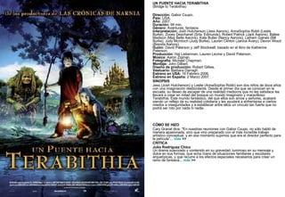 UN PUENTE HACIA TERABITHIA (Bridge to Terabithia)   Dirección:  Gabor Csupo. País:  USA. Año:  2007. Duración:  94 min. Género:  Aventuras, fantasía. Interpretación:  Josh Hutcherson (Jess Aarons), AnnaSophia Robb (Leslie Burke), Zooey Deschanel (Srta. Edmunds), Robert Patrick (Jack Aarons), Bailee Madison (May Belle Aarons), Kate Butler (Nancy Aarons), Latham Gaines (Bill Burke), Judy McIntoch (Judy Burke), Lauren Clinton (Janice Avery), Devon Wood (Brenda Aarons). Guión:  David Paterson y Jeff Stockwell; basado en el libro de Katherine Paterson. Producción:  Hal Lieberman, Lauren Levine y David Paterson. Música:  Aaron Zigman. Fotografía:  Michael Chapman. Montaje:  John Gilbert. Diseño de producción:  Robert Gillies. Vestuario:  Barbara Darragh. Estreno en USA:  16 Febrero 2006. Estreno en España:  2 Marzo 2007. SINOPSIS Jess (Josh Hutcherson) y Leslie (AnnaSophia Robb) son dos niños de doce años con una imaginación desbordante. Desde el primer día que se conocen en la escuela, su deseo de escapar de una realidad mediocre que no les satisface les llevará a crear en mitad del bosque un mundo imaginario y maravilloso: Terabithia. Este mundo fantástico, del que ellos son amos y señores, acabará siendo un reflejo de su realidad cotidiana y les ayudará a enfrentarse a ciertos miedos e inseguridades y a establecer entre ellos un vínculo tan fuerte que no podrá ser roto por nada ni nadie.        CÓMO SE HIZO Cary Granat dice: "En nuestras reuniones con Gabor Csupo, no sólo habló de manera apasionada, sino que vino preparado con el más increíble trabajo artístico conceptual, y en ese momento supimos que era el director perfecto para la película”...  más  >> CRÍTICA Julio Rodríguez Chico  Un drama suavizado y contenido en su gravedad, luminoso en su mensaje y dulce en sus formas, que echa mano de situaciones familiares y escolares arquetípicas, y que recurre a los efectos especiales necesarios para crear un reino de fantasía...  más  >> 