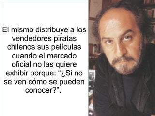 El mismo distribuye a los vendedores piratas chilenos sus películas cuando el mercado oficial no las quiere exhibir porque: “¿Si no se ven cómo se pueden conocer?”.  