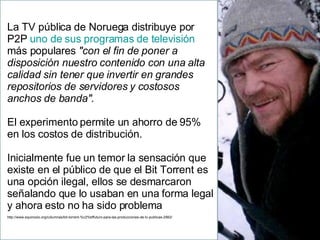 La TV pública de Noruega distribuye por P2P  uno de sus programas de televisión  más populares  "con el fin de poner a disposición nuestro contenido con una alta calidad sin tener que invertir en grandes repositorios de servidores y costosos anchos de banda" .  El experimento permite un ahorro de 95% en los costos de distribución.  Inicialmente fue un temor la sensación que existe en el público de que el Bit Torrent es una opción ilegal, ellos se desmarcaron señalando que lo usaban en una forma legal y ahora esto no ha sido problema http://www.equinoxio.org/columnas/bit-torrent-%c2%bffuturo-para-las-producciones-de-tv-publicas-2562/ 