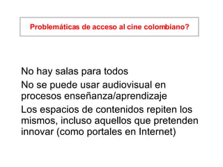 No hay salas para todos No se puede usar audiovisual en procesos enseñanza/aprendizaje Los espacios de contenidos repiten los mismos, incluso aquellos que pretenden innovar (como portales en Internet) Problemáticas de acceso al cine colombiano? 