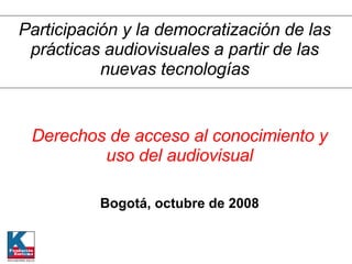 Derechos de acceso al conocimiento y uso del audiovisual Bogotá, octubre de 2008 Participación y la democratización de las prácticas audiovisuales a partir de las nuevas tecnologías 