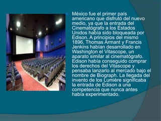  México fue el primer país
americano que disfrutó del nuevo
medio, ya que la entrada del
Cinematógrafo a los Estados
Unidos había sido bloqueada por
Edison. A principios del mismo
1896, Thomas Armant y Francis
Jenkins habían desarrollado en
Washington el Vitascope, un
aparato similar al cinematógrafo.
Edison había conseguido comprar
los derechos del Vitascope y
pensaba lanzarlo al mercado bajo el
nombre de Biograph. La llegada del
invento de los Lumière significaba
la entrada de Edison a una
competencia que nunca antes
había experimentado.
 