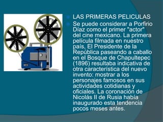  LAS PRIMERAS PELICULAS
 Se puede considerar a Porfirio
Díaz como el primer "actor"
del cine mexicano. La primera
película filmada en nuestro
país, El Presidente de la
República paseando a caballo
en el Bosque de Chapultepec
(1896) resultaba indicativa de
otra característica del nuevo
invento: mostrar a los
personajes famosos en sus
actividades cotidianas y
oficiales. La coronación de
Nicolás II de Rusia había
inaugurado esta tendencia
pocos meses antes.
 