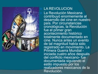  LA REVOLUCION
 La Revolución Mexicana
contribuyó enormemente al
desarrollo del cine en nuestro
país. Por circunstancias
cronológicas, la Revolución
fue el primer gran
acontecimiento histórico
totalmente documentado en
cine. Nunca antes un evento
de tal magnitud había sido
registrado en movimiento. La
Primera Guerra Mundial -
iniciada cuatro años después
del conflicto mexicano- fue
documentada siguiendo el
estilo impuesto por los
realizadores mexicanos de la
Revolución.
 
