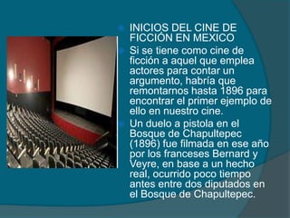  INICIOS DEL CINE DE
FICCIÓN EN MEXICO
 Si se tiene como cine de
ficción a aquel que emplea
actores para contar un
argumento, habría que
remontarnos hasta 1896 para
encontrar el primer ejemplo de
ello en nuestro cine.
 Un duelo a pistola en el
Bosque de Chapultepec
(1896) fue filmada en ese año
por los franceses Bernard y
Veyre, en base a un hecho
real, ocurrido poco tiempo
antes entre dos diputados en
el Bosque de Chapultepec.
 