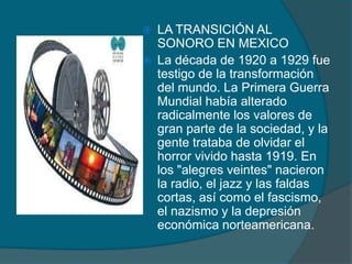 LA TRANSICIÓN AL
SONORO EN MEXICO
 La década de 1920 a 1929 fue
testigo de la transformación
del mundo. La Primera Guerra
Mundial había alterado
radicalmente los valores de
gran parte de la sociedad, y la
gente trataba de olvidar el
horror vivido hasta 1919. En
los "alegres veintes" nacieron
la radio, el jazz y las faldas
cortas, así como el fascismo,
el nazismo y la depresión
económica norteamericana.
 