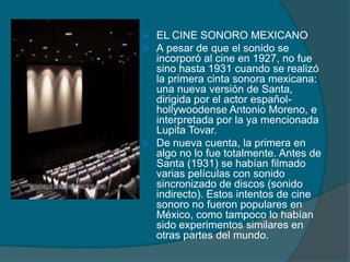  EL CINE SONORO MEXICANO
 A pesar de que el sonido se
incorporó al cine en 1927, no fue
sino hasta 1931 cuando se realizó
la primera cinta sonora mexicana:
una nueva versión de Santa,
dirigida por el actor español-
hollywoodense Antonio Moreno, e
interpretada por la ya mencionada
Lupita Tovar.
 De nueva cuenta, la primera en
algo no lo fue totalmente. Antes de
Santa (1931) se habían filmado
varias películas con sonido
sincronizado de discos (sonido
indirecto). Estos intentos de cine
sonoro no fueron populares en
México, como tampoco lo habían
sido experimentos similares en
otras partes del mundo.
 