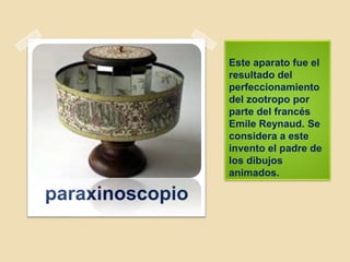 Este aparato fue el
resultado del
perfeccionamiento
del zootropo por
parte del francés
Emile Reynaud. Se
considera a este
invento el padre de
los dibujos
animados.
paraxinoscopio
 