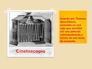 Invento por Thomas
Alva Edison,
consistía en una
caja que permitía
ver una película
individualmente a
través de una lente
de aumento.
Cinetoscopio
 