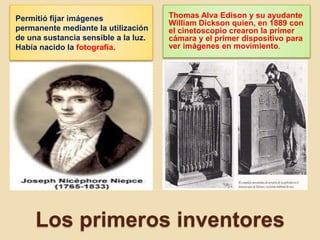 Los primeros inventores
Permitió fijar imágenes
permanente mediante la utilización
de una sustancia sensible a la luz.
Había nacido la fotografía.
Thomas Alva Edison y su ayudante
William Dickson quien, en 1889 con
el cinetoscopio crearon la primer
cámara y el primer dispositivo para
ver imágenes en movimiento.
 