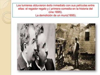 Los lumieres obtuvieron éxito inmediato con sus películas entre
ellas: el regador regalo y ( primera comedia en la historia del
cine.1895).
La demolición de un muro(1895).
 