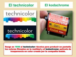 El technicolor El kodachrome
Surge en 1935 el technicolor: técnica para producir en pantalla
los colores filmados en la realidad y el kodachrome: película de
trasparencia en color creado por la compañía kodak.
 