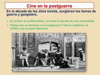 Cine en la postguerra
En la década de los años treinta, surgieron los temas de
guerra y gangsters..
 Al concluir el conflicto bélico, se inicia el periodo de cine neorrealista
 Países que se destacan en la postguerra: Francia, Inglaterra, la
URSS y por su parte Alemania.
 