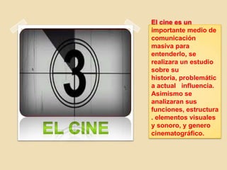 El cine es un
importante medio de
comunicación
masiva para
entenderlo, se
realizara un estudio
sobre su
historia, problemátic
a actual influencia.
Asimismo se
analizaran sus
funciones, estructura
. elementos visuales
y sonoro, y genero
cinematográfico.
 