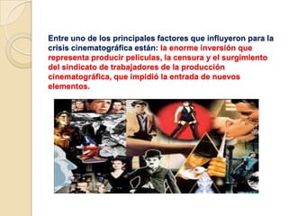 Entre uno de los principales factores que influyeron para la
crisis cinematográfica están: la enorme inversión que
representa producir películas, la censura y el surgimiento
del sindicato de trabajadores de la producción
cinematográfica, que impidió la entrada de nuevos
elementos.
 