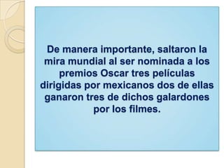 De manera importante, saltaron la
mira mundial al ser nominada a los
premios Oscar tres películas
dirigidas por mexicanos dos de ellas
ganaron tres de dichos galardones
por los filmes.
 