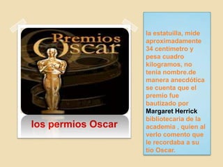 la estatuilla, mide
aproximadamente
34 centímetro y
pesa cuadro
kilogramos, no
tenia nombre.de
manera anecdótica
se cuenta que el
premio fue
bautizado por
Margaret Herrick
bibliotecaria de la
academia , quien al
verlo comento que
le recordaba a su
tío Oscar.
los permios Oscar
 