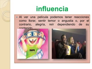 influencia
 Al ver una película podemos tener reacciones
como llorar, sentir temor o angustia o, por el
contrario, alegría, reír dependiendo de su
contenido
 